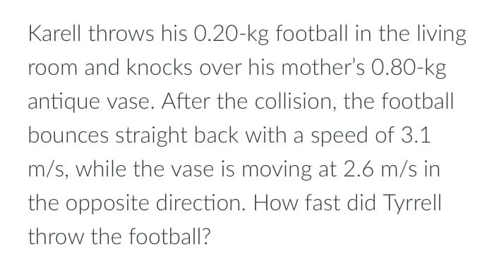 Karell throws his 0.20-kg football in the living
room and knocks over his mother's 0.80-kg
antique vase. After the collision, the football
bounces straight back with a speed of 3.1
m/s, while the vase is moving at 2.6 m/s in
the opposite direction. How fast did Tyrrell
throw the football?