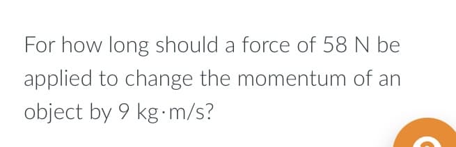 For how long should a force of 58 N be
applied to change the momentum of an
object by 9 kg.m/s?
