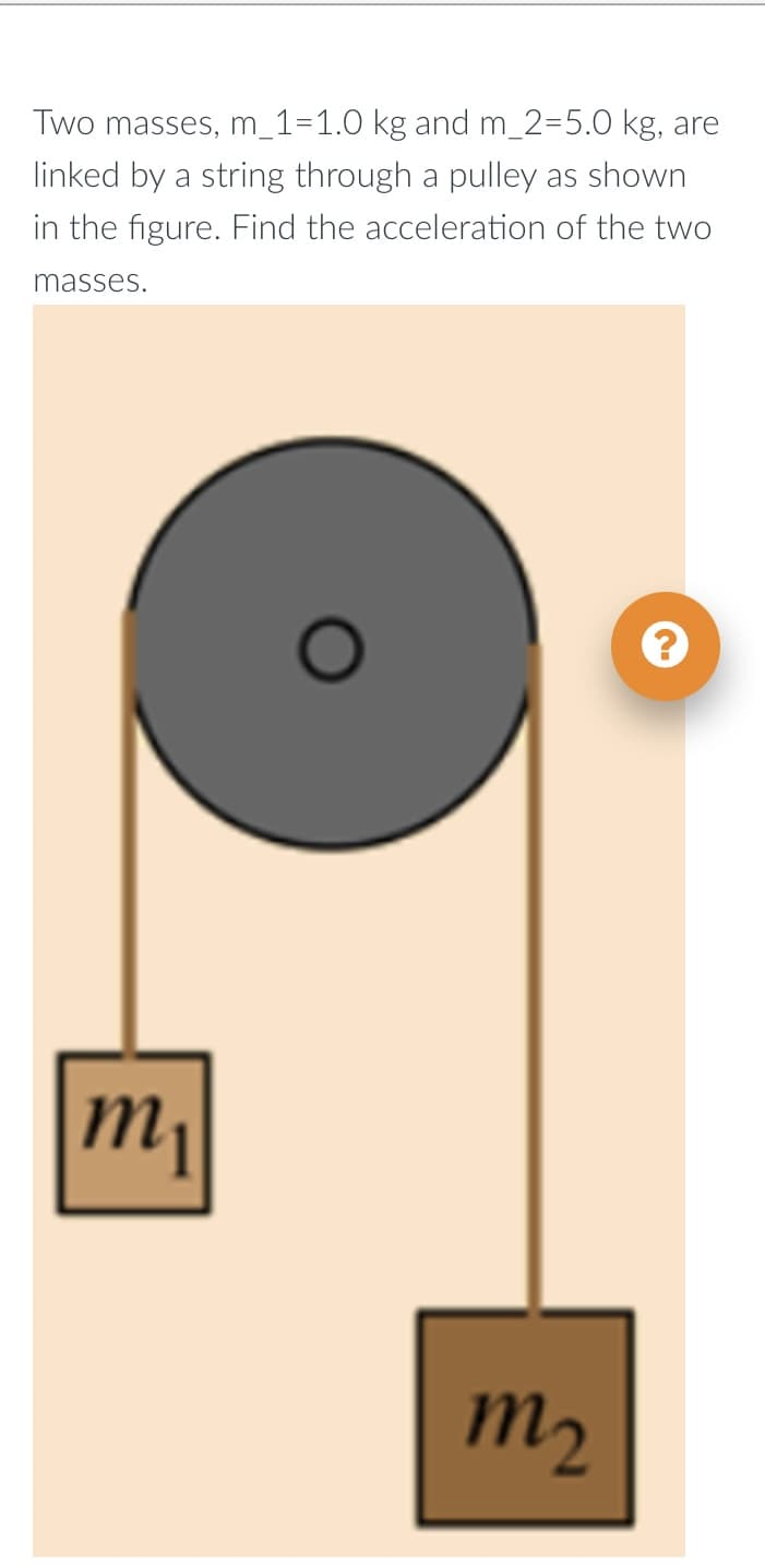 Two masses, m_1=1.0 kg and m_2=5.0 kg, are
linked by a string through a pulley as shown
in the figure. Find the acceleration of the two
masses.
m₁
m₂