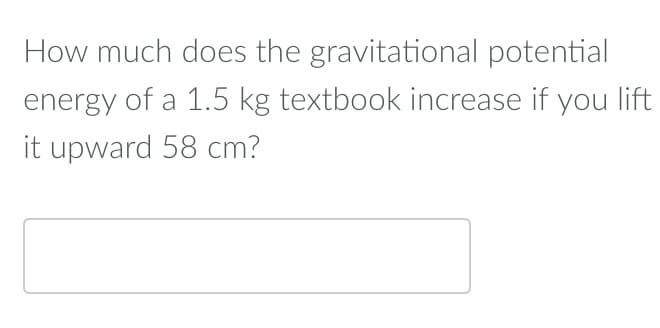 How much does the gravitational potential
energy of a 1.5 kg textbook increase if you lift
it upward 58 cm?