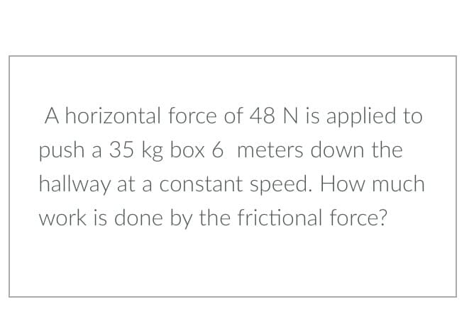 A horizontal force of 48 N is applied to
push a 35 kg box 6 meters down the
hallway at a constant speed. How much
work is done by the frictional force?