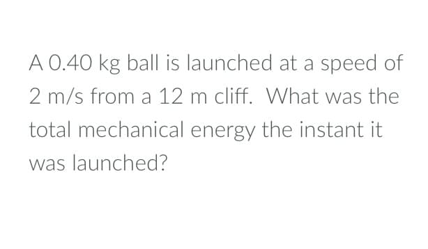 A 0.40 kg ball is launched at a speed of
2 m/s from a 12 m cliff. What was the
total mechanical energy the instant it
was launched?