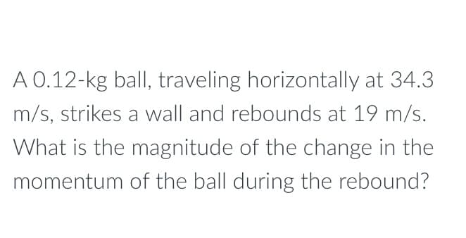 A 0.12-kg ball, traveling horizontally at 34.3
m/s, strikes a wall and rebounds at 19 m/s.
What is the magnitude of the change in the
momentum of the ball during the rebound?