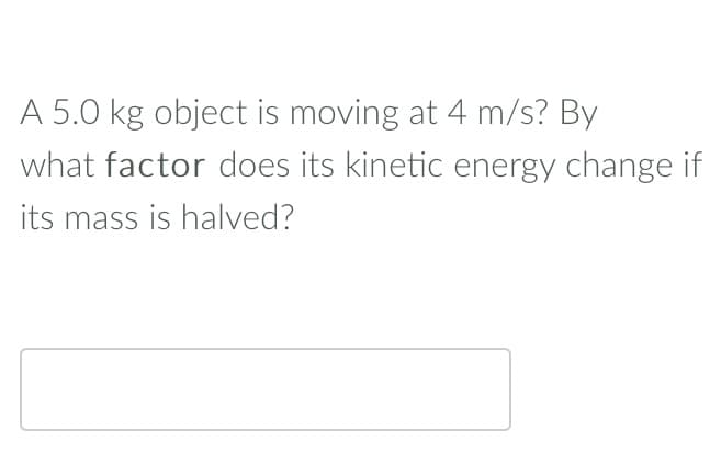 A 5.0 kg object is moving at 4 m/s? By
what factor does its kinetic energy change if
its mass is halved?