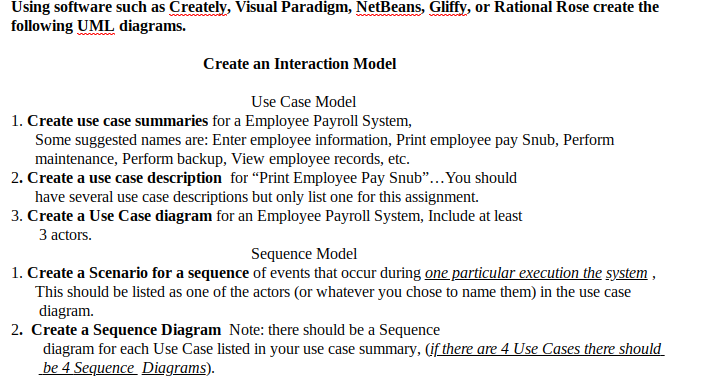 Using software such as Creately, Visual Paradigm, NetBeans, Gliffy, or Rational Rose create the
following UML diagrams.
Create an Interaction Model
Use Case Model
1. Create use case summaries for a Employee Payroll System,
Some suggested names are: Enter employee information, Print employee pay Snub, Perform
maintenance, Perform backup, View employee records, etc.
2. Create a use case description for "Print Employee Pay Snub"...You should
have several use case descriptions but only list one for this assignment.
3. Create a Use Case diagram for an Employee Payroll System, Include at least
3 actors.
Sequence Model
1. Create a Scenario for a sequence of events that occur during one particular execution the system,
This should be listed as one of the actors (or whatever you chose to name them) in the use case
diagram.
2. Create a Sequence Diagram Note: there should be a Sequence
diagram for each Use Case listed in your use case summary, (if there are 4 Use Cases there should
be 4 Sequence Diggrams).
