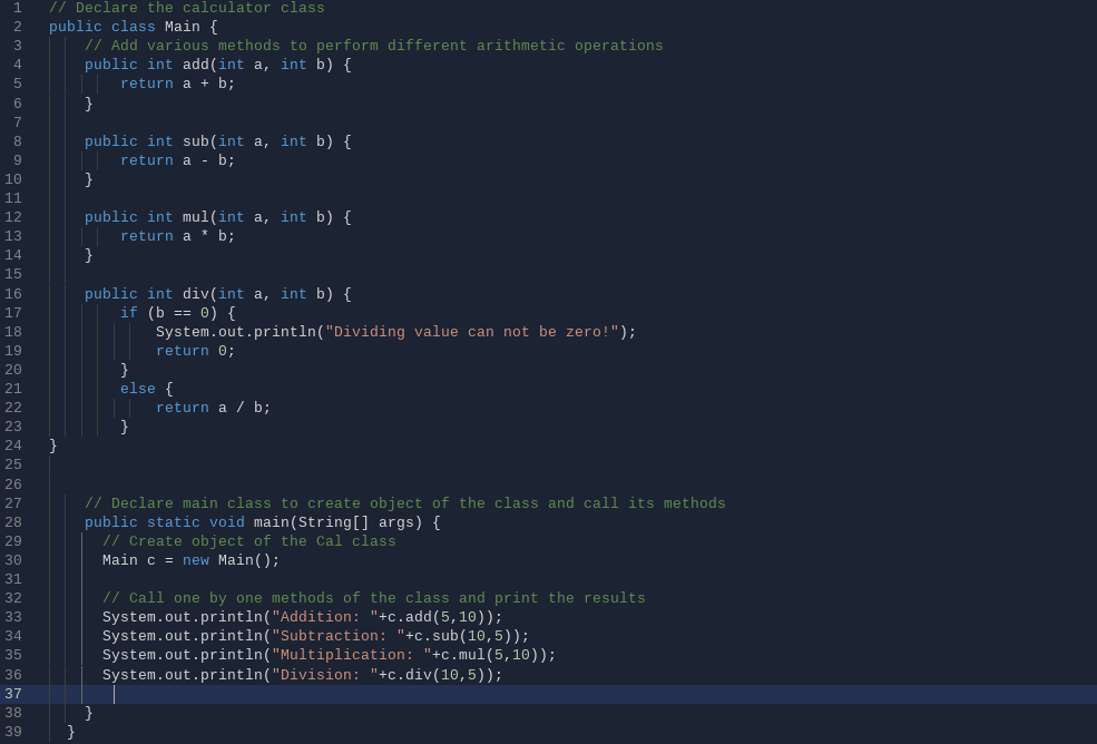 // Declare the calculator class
public class Main {
// Add various methods to perform different arithmetic operations
public int add(int a, int b) {
return a + b;
}
6
7
public int sub(int a, int b) {
return a - b;
}
9
10
11
12
public int mul(int a, int b) {
13
return a * b;
14
}
15
16
public int div(int a, int b) {
if (b == 0) {
System.out.println("Dividing value can not be zero!");
return 0;
17
18
19
}
else {
20
21
22
return a / b;
23
}
24
25
26
// Declare main class to create object of the class and call its methods
public static void main(String[] args) {
// Create object of the Cal class
Main c = new Main();
27
28
29
30
31
// Call one by one methods of the class and print the results
System.out.println("Addition: "+c.add(5,10));
System.out.println("Subtraction: "+c.sub(10,5));
System.out.println("Multiplication: "+c.mul(5,10));
System.out.println("Division: "+c.div(10, 5));
32
33
34
35
36
37
38
39
