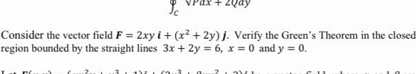 VPax + 2Qay
Consider the vector field F = 2xy i + (x? + 2y) j. Verify the Green's Theorem in the closed
region bounded by the straight lines 3x + 2y = 6, x = 0 and y = 0.
3.0.
