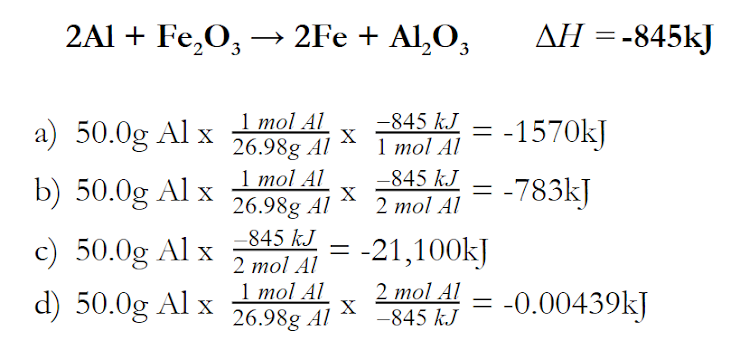 2Al + Fe,O, –→ 2Fe + Al,O,
AH = -845kJ
-845 kJ
1 mol Al
-845 kJ
a) 50.0g Al x Imol Al
= -1570kJ
X
26.98g Al
1 mol Al
b) 50.0g Al x
-783kJ
X
26.98g Al
-845 kJ
2 тol Al
c) 50.0g Al x
d) 50.0g Al x 26.98g Al
-21,100kJ
%D
2 mol Al
1 mol Al
2 mol Al
-845 kJ
-0.00439kJ

