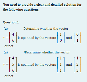 You need to provide a clear and detailed solution for
the following questions:
Question 1
(a)
Determine whether the vector
4
|is spanned by the vectors
6
and
or not.
(a)
MDetermine whether the vector
4
v = 5 is spanned by the vectors
and 2
6
3
or not.
