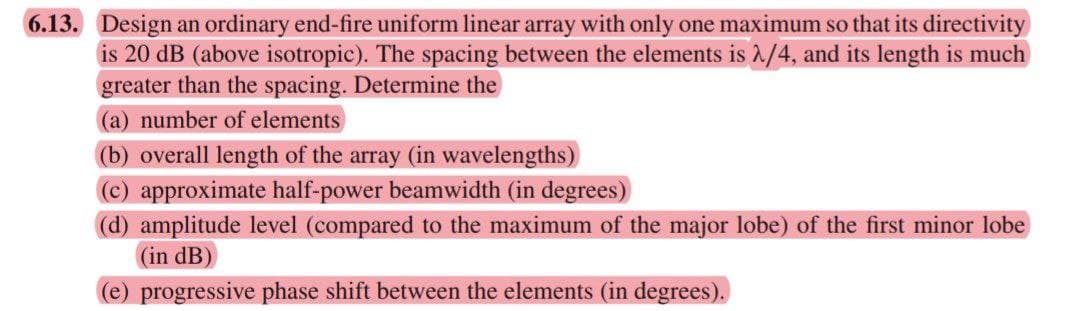 6.13. Design an ordinary end-fire uniform linear array with only one maximum so that its directivity
is 20 dB (above isotropic). The spacing between the elements is ^/4, and its length is much
greater than the spacing. Determine the
(a) number of elements
(b) overall length of the array (in wavelengths)
(c) approximate half-power beamwidth (in degrees)
(d) amplitude level (compared to the maximum of the major lobe) of the first minor lobe
(in dB
(e) progressive phase shift between the elements (in degrees).
