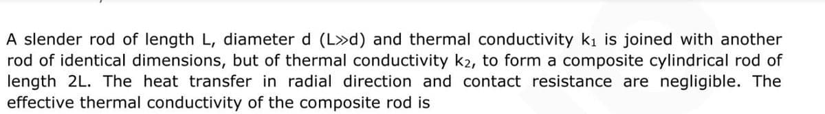 A slender rod of length L, diameter d (L»d) and thermal conductivity ki is joined with another
rod of identical dimensions, but of thermal conductivity k2, to form a composite cylindrical rod of
length 2L. The heat transfer in radial direction and contact resistance are negligible. The
effective thermal conductivity of the composite rod is
