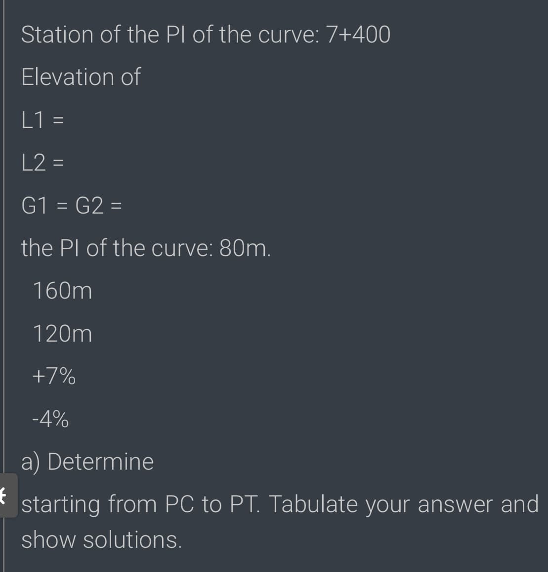 Station of the Pl of the curve: 7+400
Elevation of
L1 =
L2 =
G1 = G2 =
the Pl of the curve: 80m.
160m
120m
+7%
-4%
a) Determine
starting from PC to PT. Tabulate your answer and
show solutions.
