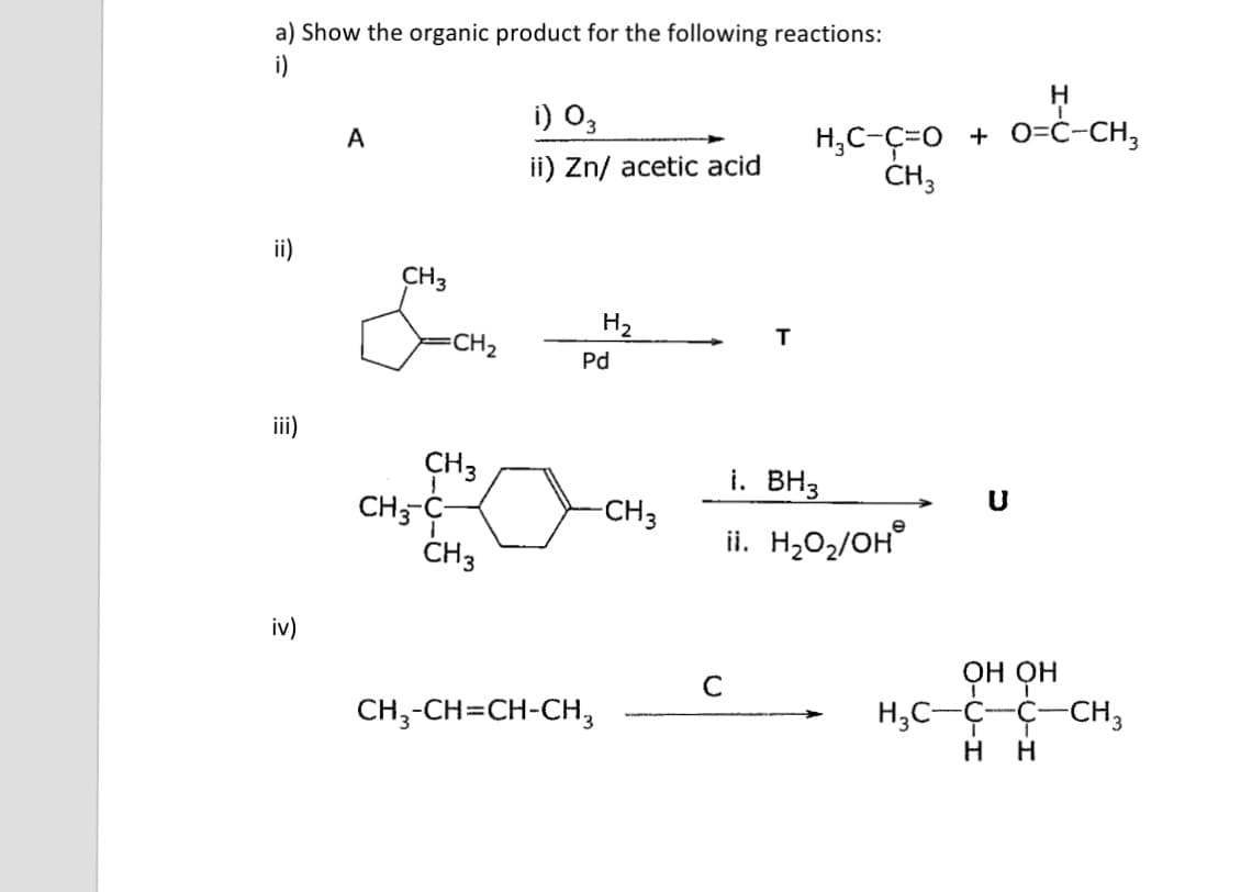 a) Show the organic product for the following reactions:
i)
H
i) O,
H,C-C=0 + O=ċ-CH,
CH3
A
ii) Zn/ acetic acid
ii)
CH3
H2
CH2
T
Pd
ii)
CH3
CH;--
ČH3
i. BH3
-CH3
ii. H2O2/OH°
e
