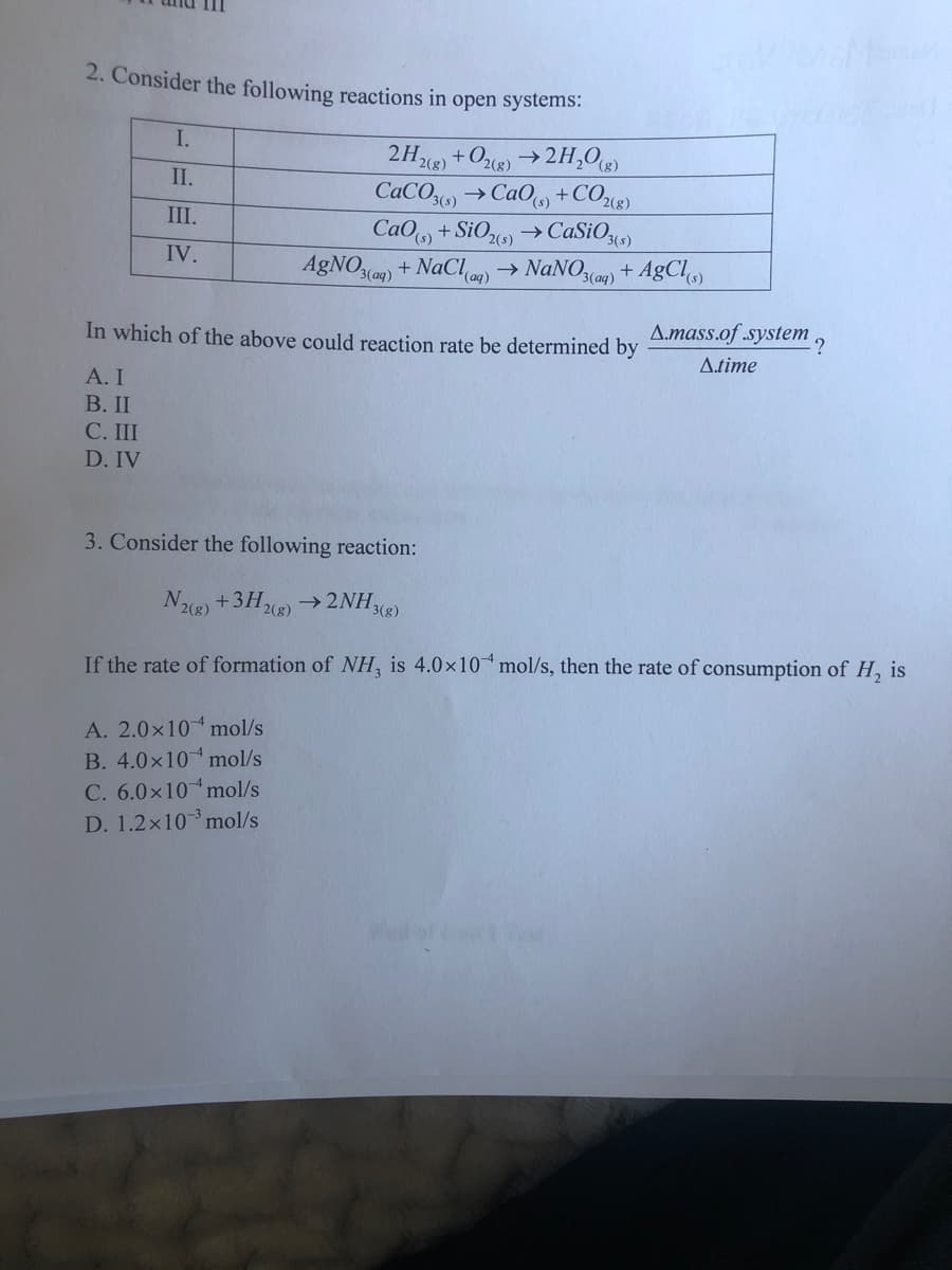 2. Consider the following reactions in open systems:
I.
2HX) +Oce) →2H,O«
CACO) →CAO +CO2«8)
CaO +SiO)→CaSiO,)
AgNO3(ag) +
2(()
II.
III.
2(s)
IV.
NaChan)
NaNO(a) + AgCl
In which of the above could reaction rate be determined by
Amass.of .system
?
Atime
А. I
В. II
С. I
D. IV
3. Consider the following reaction:
N) +3H)→ 2NH«8)
2(g)
2(g)
If the rate of formation of NH, is 4.0x10 mol/s, then the rate of consumption of H, is
A. 2.0x10 mol/s
B. 4.0x10 mol/s
C. 6.0x10 mol/s
D. 1.2x10mol/s
