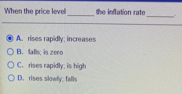 When the price level
the inflation rate
O A. rises rapidly; increases
O B. falls; is zero
O C. rises rapidly; is high
O D. rises slowly; falls

