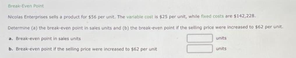 Break-Even Point
Nicolas Enterprises sells a product for $56 per unit. The variable cost is $25 per unit, while fixed costs are $142,228.
Determine (a) the break-even point in sales units and (b) the break-even point if the selling price were increased to $62 per unit.
a. Break-even point in sales units
units
b. Break-even point if the selling price were increased to $62 per unit
units
00

