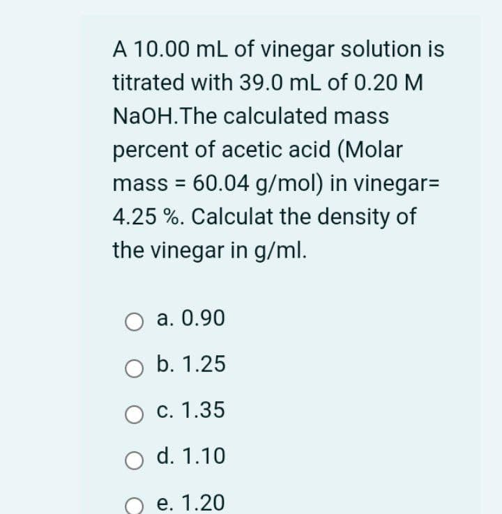 A 10.00 mL of vinegar solution is
titrated with 39.0 mL of 0.20 M
NaOH.The calculated mass
percent of acetic acid (Molar
mass = 60.04 g/mol) in vinegar=
4.25 %. Calculat the density of
the vinegar in g/ml.
а. О.90
b. 1.25
с. 1.35
d. 1.10
е. 1.20
