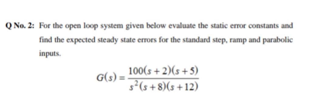 Q No. 2: For the open loop system given below evaluate the static error constants and
find the expected steady state errors for the standard step, ramp and parabolic
inputs.
100(s + 2)(s+5)
s²(s+8)(s+12)
G(s) =
