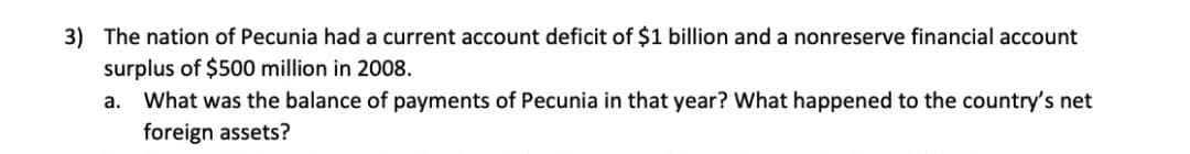 3) The nation of Pecunia had a current account deficit of $1 billion and a nonreserve financial account
surplus of $500 million in 2008.
What was the balance of payments of Pecunia in that year? What happened to the country's net
foreign assets?
a.
