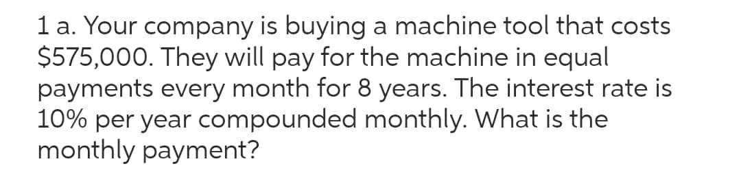 1 a. Your company is buying a machine tool that costs
$575,000. They will pay for the machine in equal
payments every month for 8 years. The interest rate is
10% per year compounded monthly. What is the
monthly payment?
