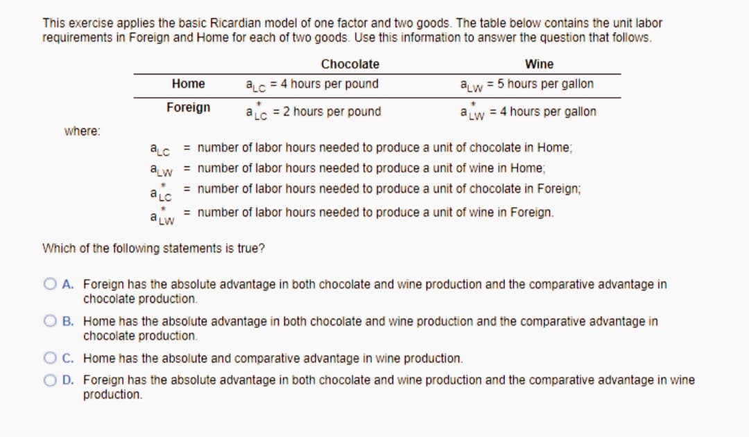 This exercise applies the basic Ricardian model of one factor and two goods. The table below contains the unit labor
requirements in Foreign and Home for each of two goods. Use this information to answer the question that follows.
Chocolate
Wine
Home
ac = 4 hours per pound
aw = 5 hours per gallon
Foreign
ac = 2 hours per pound
a w = 4 hours per gallon
where:
aLc
= number of labor hours needed to produce a unit of chocolate in Home;
a w = number of labor hours needed to produce a unit of wine in Home;
= number of labor hours needed to produce a unit of chocolate in Foreign;
a LC
= number of labor hours needed to produce a unit of wine in Foreign.
a Lw
Which of the following statements is true?
O A. Foreign has the absolute advantage in both chocolate and wine production and the comparative advantage in
chocolate production.
O B. Home has the absolute advantage in both chocolate and wine production and the comparative advantage in
chocolate production.
OC. Home has the absolute and comparative advantage in wine production.
O D. Foreign has the absolute advantage in both chocolate and wine production and the comparative advantage in wine
production.
