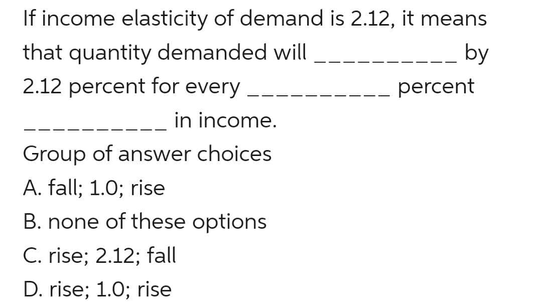 If income elasticity of demand is 2.12, it means
that quantity demanded will
2.12 percent for every
by
percent
in income.
Group of answer choices
A. fall; 1.0; rise
B. none of these options
C. rise; 2.12; fall
D. rise; 1.0; rise
