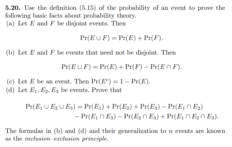 5.20. Use the definition (5.15) of the probability of an event to prove the
following basic facts about probability theory.
(a) Let E and F be disjoint events. Then
Pr(EU F) = Pr(E) + Pr(F).
(b) Let E and F be events that need not be disjoint. Then
Pr(EUF) = Pr(E) + Pr(F) − Pr(E^F).
(c) Let E be an event. Then Pr(Ec) = 1 − Pr(E).
(d) Let E1, E2, E3 be events. Prove that
Pr(E₁ U E2 U E3) = Pr(E₁) + Pr(E2) + Pr(E3) — Pr(E₁ ^ E₂)
– Pr(E₁ E3) — Pr(E2 ~ E3) + Pr(E₁ E₂ E3).
The formulas in (b) and (d) and their generalization to n events are known
as the inclusion-exclusion principle.