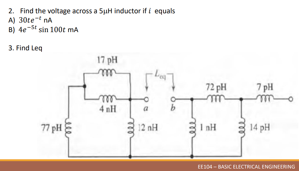 2. Find the voltage across a 5µH inductor if i equals
A) 30te-t nA
B) 4e 5t sin 100t mA
3. Find Leq
17 pH
m
-1097
m
4 nH
b
77 pH
ele
a
12 nH
ele
72 pH
7 pH
1nH
14 pH
EE104 - BASIC ELECTRICAL ENGINEERING