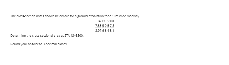 The cross-section notes shown below are for a ground excavation for a 10m wide roadway.
STA 13+8300
7.35 50 57.8
3.97 66 43.1
Determine the cross sectional area at STA 13+8300.
Round your answer to 3 decimal places.