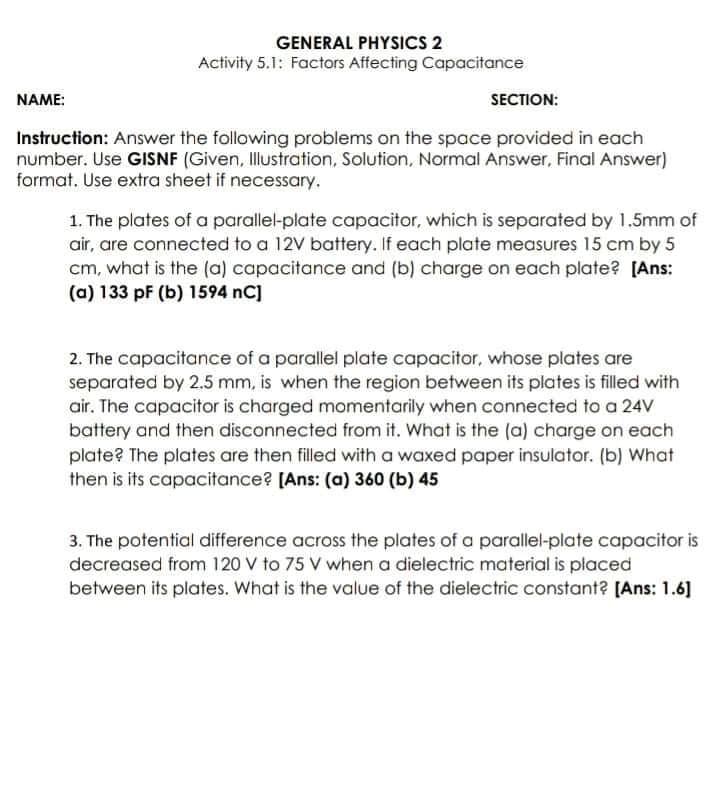 GENERAL PHYSICS 2
Activity 5.1: Factors Affecting Capacitance
NAME:
SECTION:
Instruction: Answer the following problems on the space provided in each
number. Use GISNF (Given, Illustration, Solution, Normal Answer, Final Answer)
format. Use extra sheet if necessary.
1. The plates of a parallel-plate capacitor, which is separated by 1.5mm of
air, are connected to a 12V battery. If each plate measures 15 cm by 5
cm, what is the (a) capacitance and (b) charge on each plate? [Ans:
(a) 133 pF (b) 1594 nC]
2. The capacitance of a parallel plate capacitor, whose plates are
separated by 2.5 mm, is when the region between its plates is filled with
air. The capacitor is charged momentarily when connected to a 24V
battery and then disconnected from it. What is the (a) charge on each
plate? The plates are then filled with a waxed paper insulator. (b) What
then is its capacitance? [Ans: (a) 360 (b) 45
3. The potential difference across the plates of a parallel-plate capacitor is
decreased from 120 V to 75 V when a dielectric material is placed
between its plates. What is the value of the dielectric constant? [Ans: 1.6]
