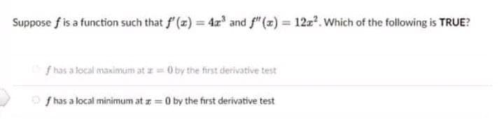 Suppose f is a function such that f (x) = 4' and f" (z) = 12z?. Which of the following is TRUE?
f has a local maximum at z = 0 by the first derivative test
O f has a local minimum at z = 0 by the first derivative test
