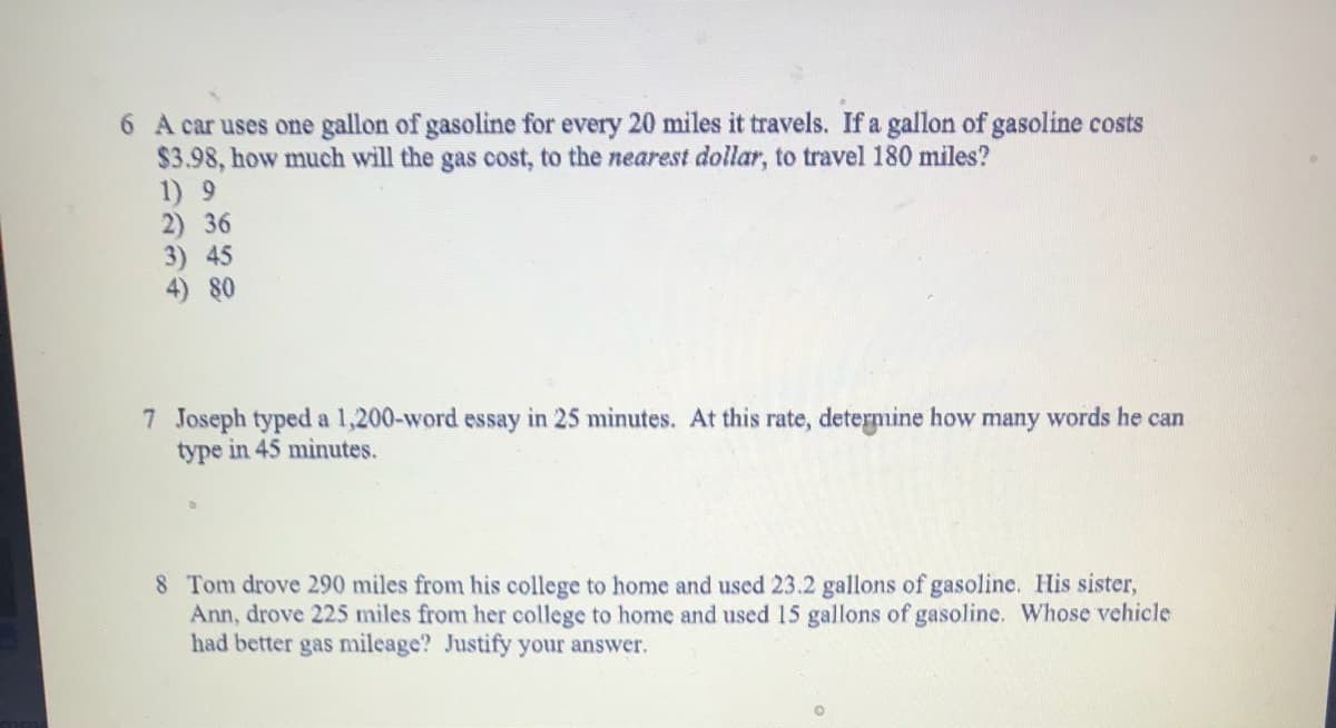 6 A car uses one gallon of gasoline for every 20 miles it travels. If a gallon of gasoline costs
$3.98, how much will the gas cost, to the nearest dollar, to travel 180 miles?
1) 9
2) 36
3) 45
4) 80
7 Joseph typed a 1,200-word essay in 25 minutes. At this rate, determine how many words he can
type in 45 minutes.
8 Tom drove 290 miles from his college to home and used 23.2 gallons of gasoline. His sister,
Ann, drove 225 miles from her college to home and used 15 gallons of gasoline. Whose vehicle
had better gas mileage? Justify your answer.
