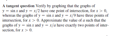 A tangent question Verify by graphing that the graphs of
y = sin x and y = x/2 have one point of intersection, for x > 0,
whereas the graphs of y = sin x and y = x/9 have three points of
intersection, for x > 0. Approximate the value of a such that the
graphs of y = sin x and y = x/a have exactly two points of inter-
section, for x > 0.

