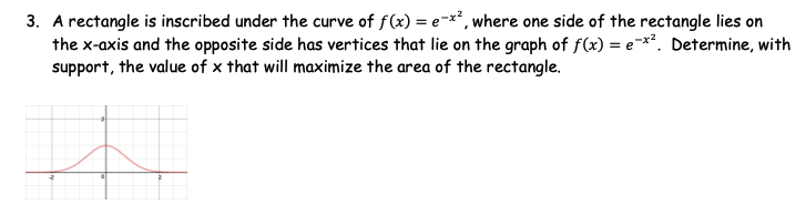 3. A rectangle is inscribed under the curve of f(x) = e-x*, where one side of the rectangle lies on
the x-axis and the opposite side has vertices that lie on the graph of f(x) = e-*?. Determine, with
support, the value of x that will maximize the area of the rectangle.
