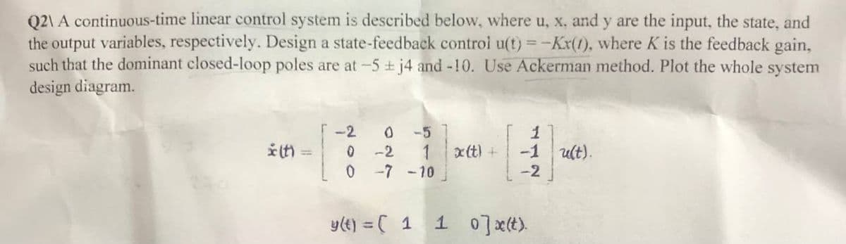 Q2\ A continuous-time linear control system is described below, where u, x. and y are the input, the state, and
the output variables, respectively. Design a state-feedback control u(t) = -Kx(1), where K is the feedback gain,
such that the dominant closed-loop poles are at -5 + j4 and -10. Use Ackerman method. Plot the whole system
design diagram.
* (t) =
-2 0 -5
0
-2
1
0
-7 -10
y(t) = ( 1
x(t) +
1
-1 u(t).
-2
1 0]x(t).
