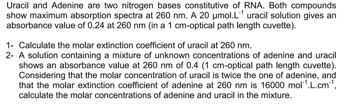Uracil and Adenine are two nitrogen bases constitutive of RNA. Both compounds
show maximum absorption spectra at 260 nm. A 20 µmol.L-¹ uracil solution gives an
absorbance value of 0.24 at 260 nm (in a 1 cm-optical path length cuvette).
1- Calculate the molar extinction coefficient of uracil at 260 nm.
2- A solution containing a mixture of unknown concentrations of adenine and uracil
shows an absorbance value at 260 nm of 0.4 (1 cm-optical path length cuvette).
Considering that the molar concentration of uracil is twice the one of adenine, and
that the molar extinction coefficient of adenine at 260 nm is 16000 mol¹.L.cm-¹,
calculate the molar concentrations of adenine and uracil in the mixture.
-1