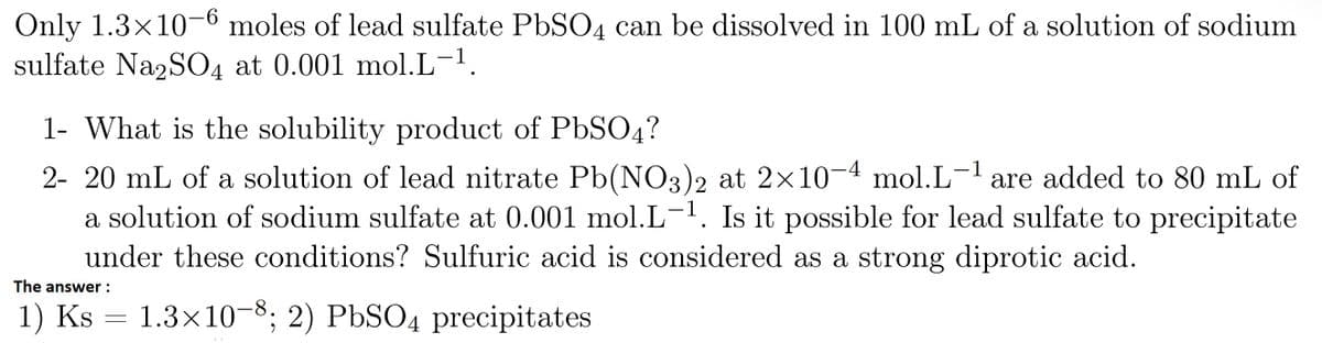 Only 1.3x10-6 moles of lead sulfate PbSO4 can be dissolved in 100 mL of a solution of sodium
sulfate Na2SO4 at 0.001 mol.L-¹.
1- What is the solubility product of PbSO4?
2- 20 mL of a solution of lead nitrate Pb(NO3)2 at 2×10-4 mol.L-¹ are added to 80 mL of
a solution of sodium sulfate at 0.001 mol.L-¹. Is it possible for lead sulfate to precipitate
under these conditions? Sulfuric acid is considered as a strong diprotic acid.
The answer :
1) Ks = 1.3×10-8; 2) PbSO4 precipitates