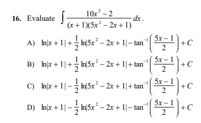 10x – 2
- dx .
(x + 1)(5x² – 2x + 1)
16. Evaluate
5x -
A) hx +1|+ n|5x² – 2x + 1|– tan
+C
5x-
B) Inx + 1|+ In|5x² – 2x + 1|+ tan
— 1
+C
5x –
C) Inx + 1|- In|5x – 2x + 1|+ tan
5х— 1
+C
2
5x –
D) nx +1|- In|5x² – 2x + 1|– tan
+C
2
