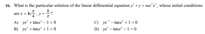 16. What is the particular solution of the linear differential equation y' +y = sec e", whose initial conditions
are x = h
A) ye" + tane" –1 = 0
B) ye* + tane* +1 = 0
C) ye - tane" +1 = 0
D) ye* – tane" -1 = 0
