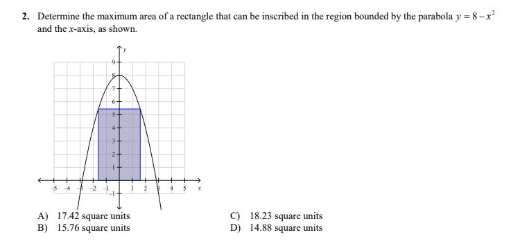 2. Determine the maximum area of a rectangle that can be inscribed in the region bounded by the parabola y = 8–x²
and the x-axis, as shown.
9-
3-
A) 17.42 square units
B) 15.76 square units
C) 18.23 square units
D) 14.88 square units
