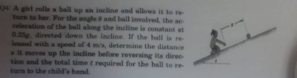 Q4/ A girl rolls a ball up an incline and allows it to re-
turn to her. For the angle 8 and ball involved, the ae-
celeration of the ball along the incline is constant at
0.25g, directed down the ineline. If the ball is re-
leased with a speed of 4 m/s, determine the diatance
s it moves up the incline before reversing its direc-
tion and the total time t required for the ball to re-
turn to the child's hand.
