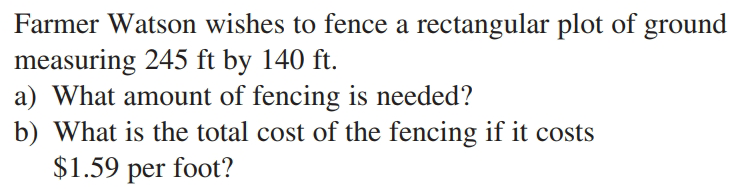 Farmer Watson wishes to fence a rectangular plot of ground
measuring 245 ft by 140 ft.
a) What amount of fencing is needed?
b) What is the total cost of the fencing if it costs
$1.59 per foot?
