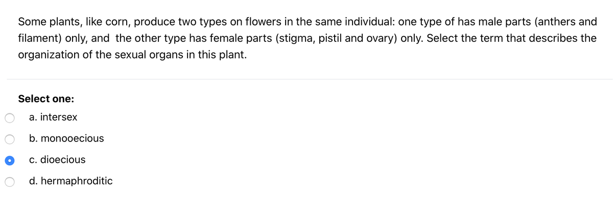 Some plants, like corn, produce two types on flowers in the same individual: one type of has male parts (anthers and
filament) only, and the other type has female parts (stigma, pistil and ovary) only. Select the term that describes the
organization of the sexual organs in this plant.
Select one:
a. intersex
b. monooecious
c. dioecious
d. hermaphroditic
