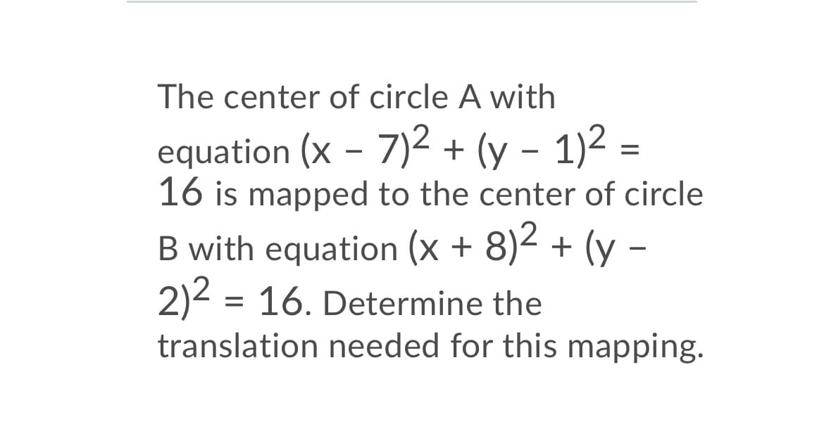 The center of circle A with
equation (x – 7)2 + (y – 1)2 =
16 is mapped to the center of circle
B with equation (x + 8)2 + (y
2)2 = 16. Determine the
translation needed for this mapping.
