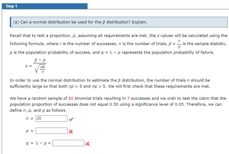 Step 1
(a) Can a normal distribution be used for the p distribution? Explain.
Recall that to test a proportion, p, assuming all requirements are met, the z values will be calculated using the
following formula, where r is the number of successes, n is the number of trials, p = - is the sample statistic,
p is the population probability of success, and q = 1 - p represents the population probability of failure.
p - P
z =
pa
In order to use the normal distribution to estimate the p distribution, the number of trials n should be
sufficiently large so that both np > 5 and nq > 5. We will first check that these requirements are met.
We have a random sample of 20 binomial trials resulting in 7 successes and we wish to test the claim that the
population proportion of successes does not equal 0.50 using a significance level of 0.05. Therefore, we can
define n, p, and q as follows.
n = 20
p =
q = 1-p =
