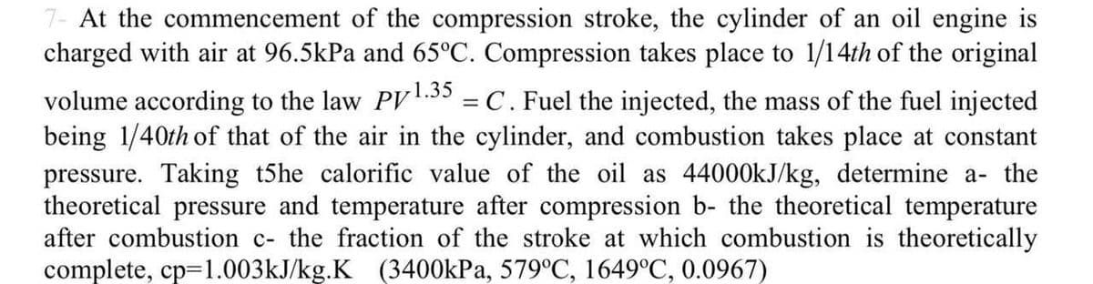 7- At the commencement of the compression stroke, the cylinder of an oil engine is
charged with air at 96.5kPa and 65°C. Compression takes place to 1/14th of the original
volume according to the law PV1.35 = C. Fuel the injected, the mass of the fuel injected
being 1/40th of that of the air in the cylinder, and combustion takes place at constant
pressure. Taking t5he calorific value of the oil as 44000KJ/kg, determine a- the
theoretical pressure and temperature after compression b- the theoretical temperature
after combustion c- the fraction of the stroke at which combustion is theoretically
complete, cp=1.003kJ/kg.K (3400kPa, 579°C, 1649°C, 0.0967)
