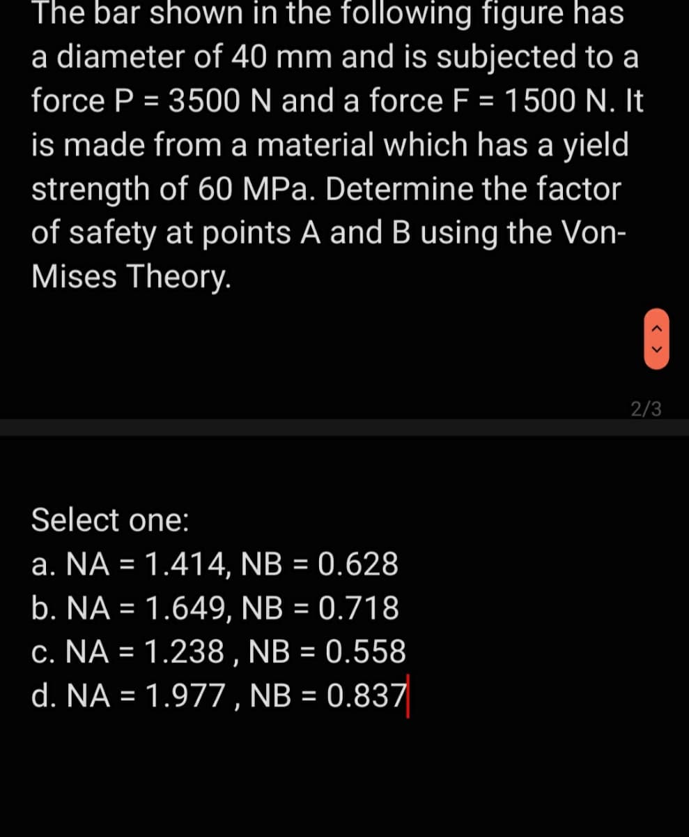 The bar shown in the following figure has
a diameter of 40 mm and is subjected to a
force P = 3500 N and a force F = 1500 N. It
is made from a material which has a yield
strength of 60 MPa. Determine the factor
of safety at points A and B using the Von-
Mises Theory.
2/3
Select one:
a. NA = 1.414, NB = 0.628
b. NA = 1.649, NB = 0.718
c. NA = 1.238, NB = 0.558
d. NA = 1.977 , NB = 0.837
%3D
%3D
< >
