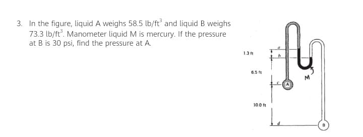 3. In the figure, liquid A weighs 58.5 lb/ft and liquid B weighs
73.3 lb/ft. Manometer liquid M is mercury. If the pressure
at B is 30 psi, find the pressure at A.
1.3 ft
6.5 ft
10.0 ft
