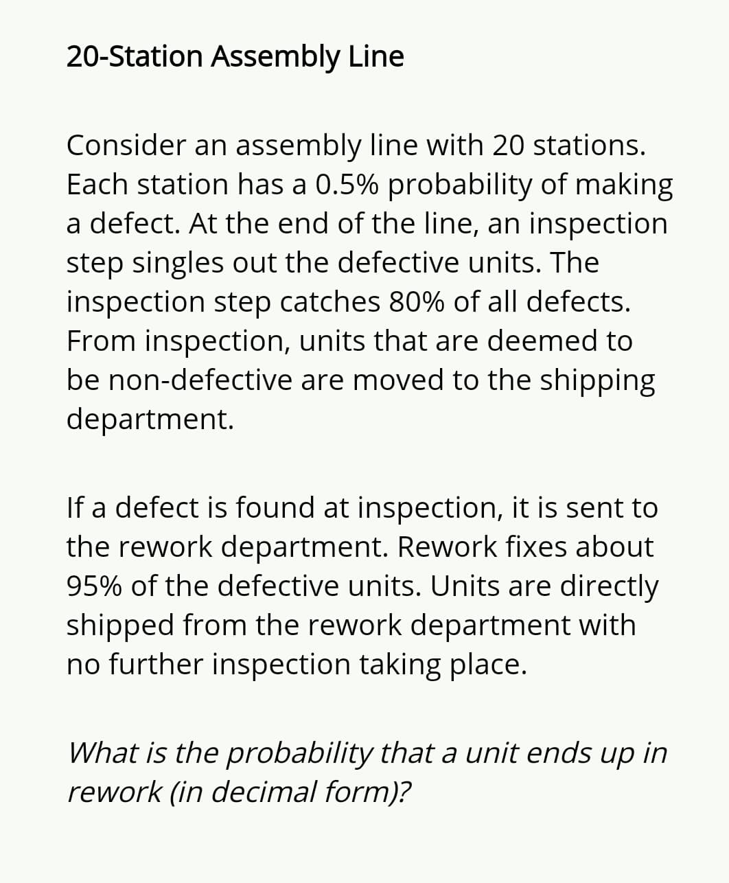 20-Station Assembly Line
Consider an assembly line with 20 stations.
Each station has a 0.5% probability of making
a defect. At the end of the line, an inspection
step singles out the defective units. The
inspection step catches 80% of all defects.
From inspection, units that are deemed to
be non-defective are moved to the shipping
department.
If a defect is found at inspection, it is sent to
the rework department. Rework fixes about
95% of the defective units. Units are directly
shipped from the rework department with
no further inspection taking place.
What is the probability that a unit ends up in
rework (in decimal form)?
