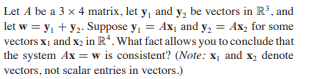 Let A be a 3 x 4 matrix, let y, and y, be vectors in R3, and
let w = y, + y2. Suppose y, = Ax, and y, = Ax, for some
vectors x1 and x2 in R*. What fact allows you to conclude that
the system Ax = w is consistent? (Note: x, and x2 denote
vectors, not scalar entries in vectors.)

